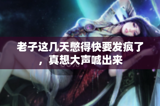 老子这几天憋得快要发疯了，真想大声喊出来
