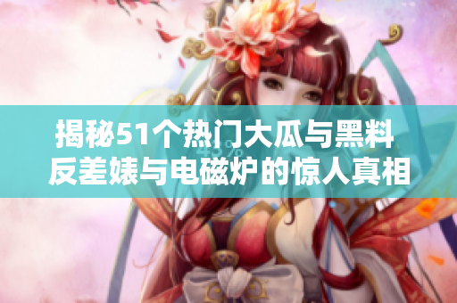 揭秘51个热门大瓜与黑料 反差婊与电磁炉的惊人真相