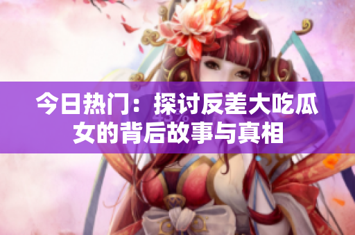 今日热门：探讨反差大吃瓜女的背后故事与真相