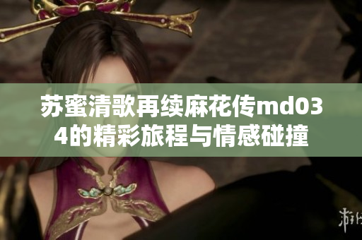 苏蜜清歌再续麻花传md034的精彩旅程与情感碰撞