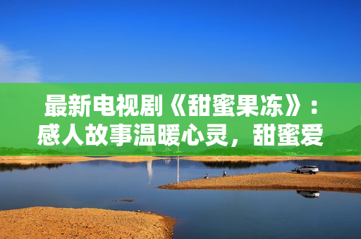 最新电视剧《甜蜜果冻》：感人故事温暖心灵，甜蜜爱情悸动人心