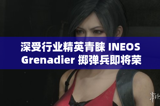 深受行业精英青睐 INEOS Grenadier 掷弹兵即将荣登市场
