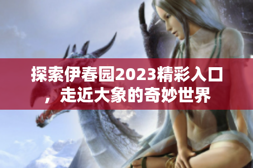 探索伊春园2023精彩入口，走近大象的奇妙世界