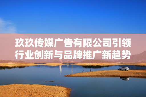 玖玖传媒广告有限公司引领行业创新与品牌推广新趋势