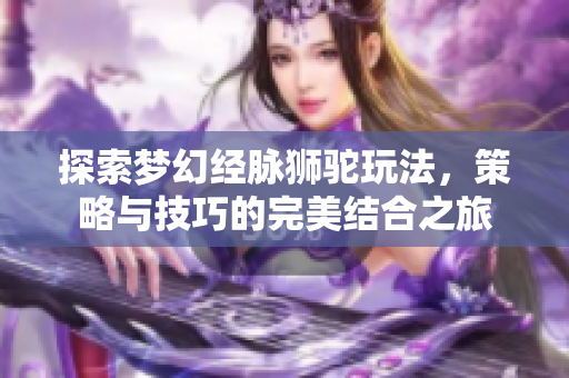 探索梦幻经脉狮驼玩法，策略与技巧的完美结合之旅