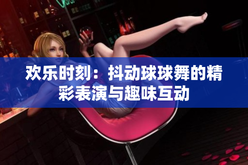 欢乐时刻：抖动球球舞的精彩表演与趣味互动