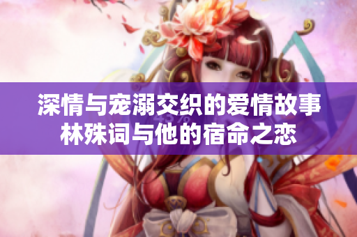 深情与宠溺交织的爱情故事林殊词与他的宿命之恋
