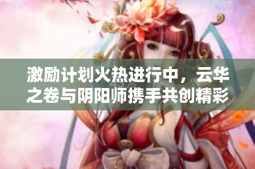 激励计划火热进行中，云华之卷与阴阳师携手共创精彩未来