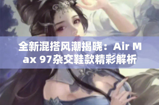 全新混搭风潮揭晓：Air Max 97杂交鞋款精彩解析