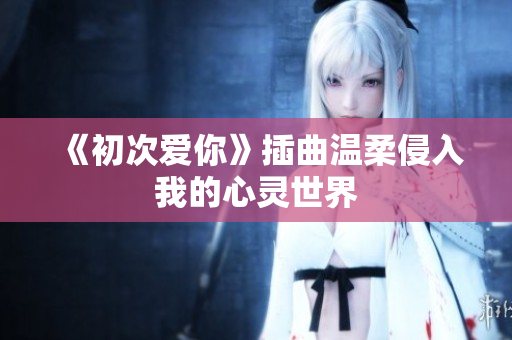 《初次爱你》插曲温柔侵入我的心灵世界
