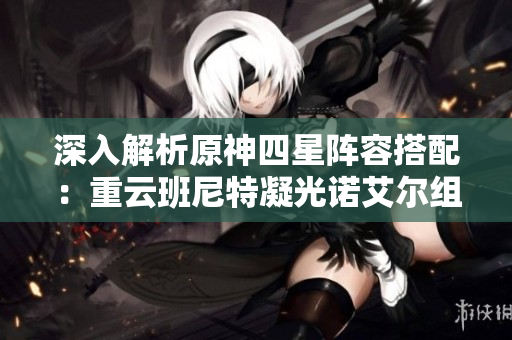 深入解析原神四星阵容搭配：重云班尼特凝光诺艾尔组合技巧分享