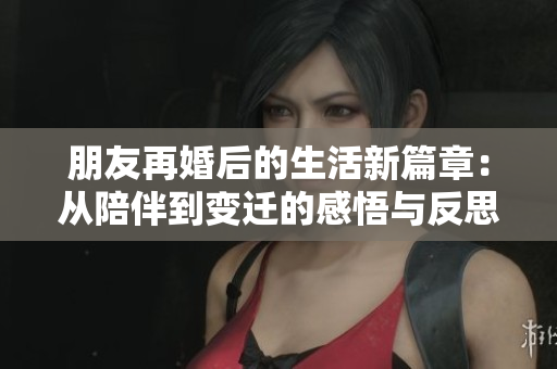 朋友再婚后的生活新篇章：从陪伴到变迁的感悟与反思