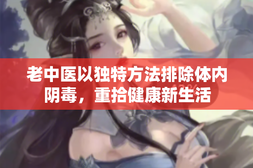 老中医以独特方法排除体内阴毒，重拾健康新生活