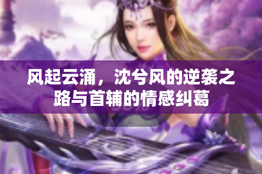 风起云涌，沈兮风的逆袭之路与首辅的情感纠葛