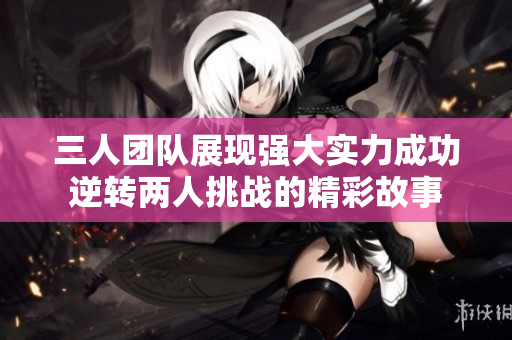 三人团队展现强大实力成功逆转两人挑战的精彩故事