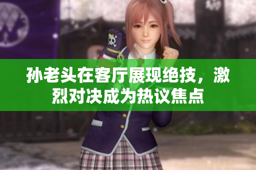 孙老头在客厅展现绝技，激烈对决成为热议焦点