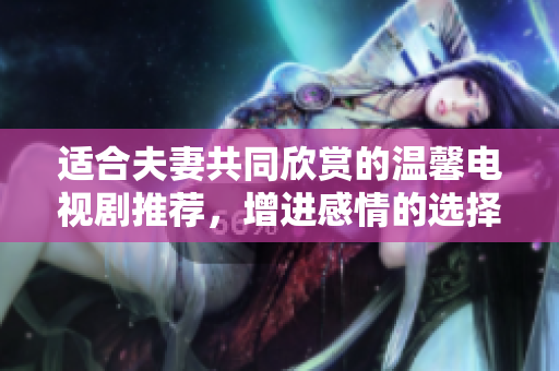 适合夫妻共同欣赏的温馨电视剧推荐，增进感情的选择