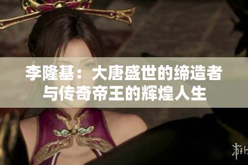 李隆基：大唐盛世的缔造者与传奇帝王的辉煌人生