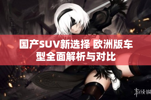 国产SUV新选择 欧洲版车型全面解析与对比