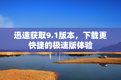 迅速获取9.1版本，下载更快捷的极速版体验