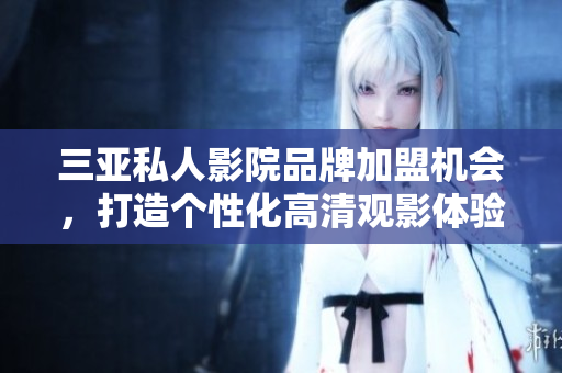 三亚私人影院品牌加盟机会，打造个性化高清观影体验