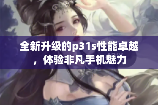 全新升级的p31s性能卓越，体验非凡手机魅力