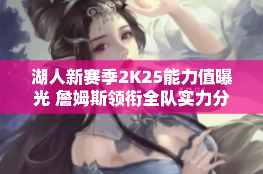湖人新赛季2K25能力值曝光 詹姆斯领衔全队实力分析