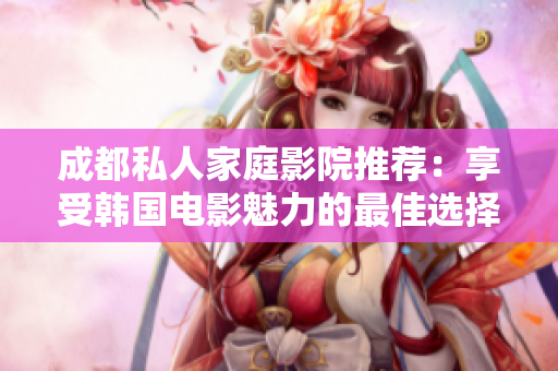 成都私人家庭影院推荐：享受韩国电影魅力的最佳选择