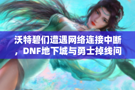 沃特碧们遭遇网络连接中断，DNF地下城与勇士掉线问题解析