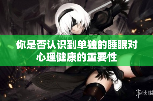 你是否认识到单独的睡眠对心理健康的重要性