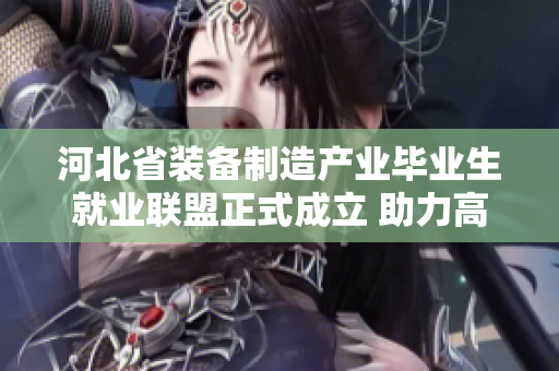 河北省装备制造产业毕业生就业联盟正式成立 助力高校人才高质量就业发展