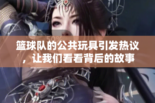 篮球队的公共玩具引发热议，让我们看看背后的故事