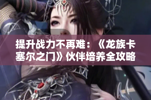 提升战力不再难：《龙族卡塞尔之门》伙伴培养全攻略分享