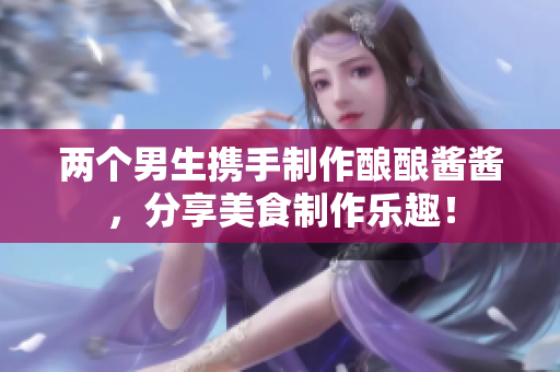 两个男生携手制作酿酿酱酱，分享美食制作乐趣！