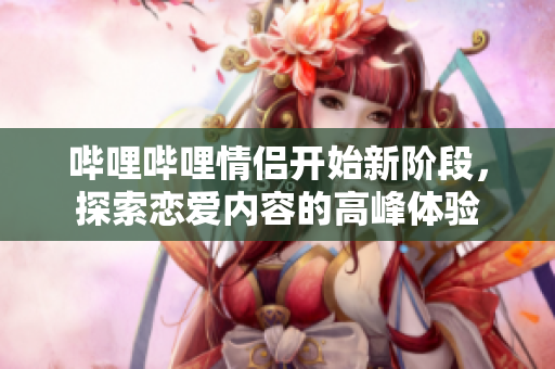 哔哩哔哩情侣开始新阶段，探索恋爱内容的高峰体验