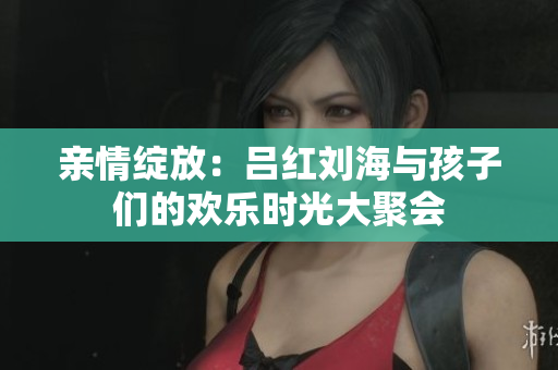亲情绽放：吕红刘海与孩子们的欢乐时光大聚会