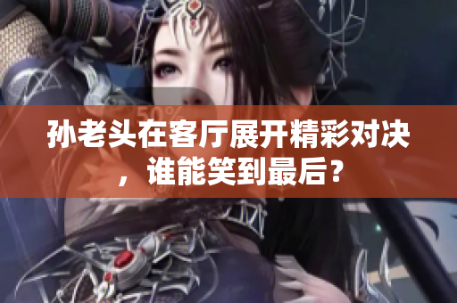 孙老头在客厅展开精彩对决，谁能笑到最后？