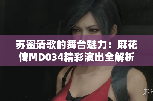 苏蜜清歌的舞台魅力：麻花传MD034精彩演出全解析