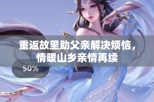 重返故里助父亲解决烦恼，情暖山乡亲情再续