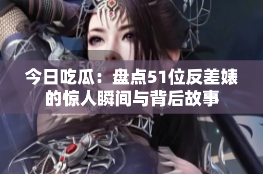 今日吃瓜：盘点51位反差婊的惊人瞬间与背后故事