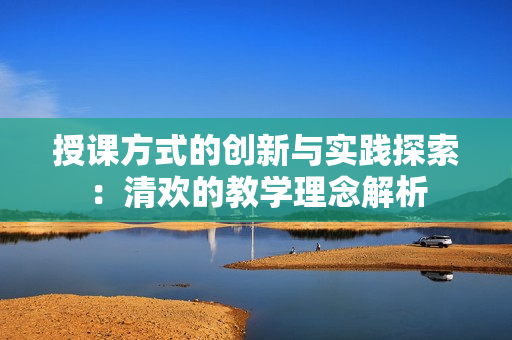 授课方式的创新与实践探索：清欢的教学理念解析