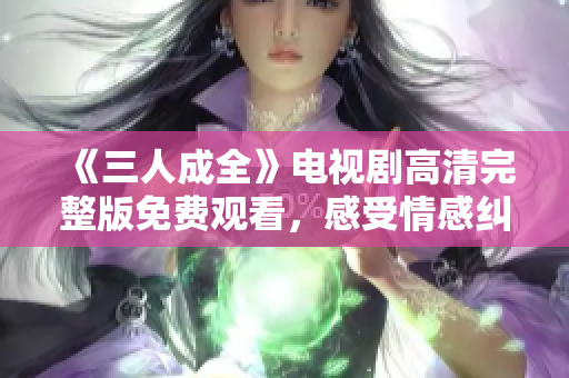 《三人成全》电视剧高清完整版免费观看，感受情感纠葛的魅力