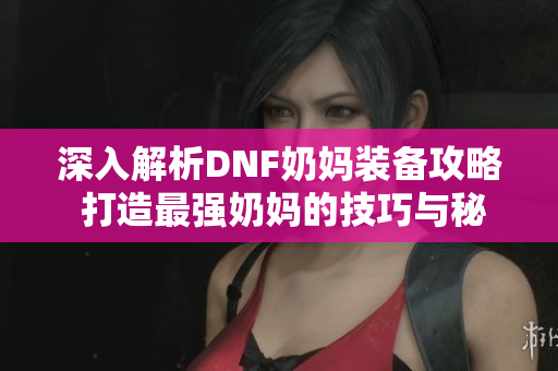 深入解析DNF奶妈装备攻略 打造最强奶妈的技巧与秘诀