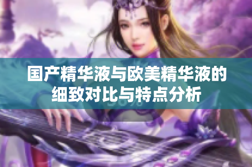 国产精华液与欧美精华液的细致对比与特点分析
