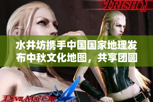 水井坊携手中国国家地理发布中秋文化地图，共享团圆之美
