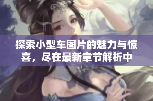探索小型车图片的魅力与惊喜，尽在最新章节解析中