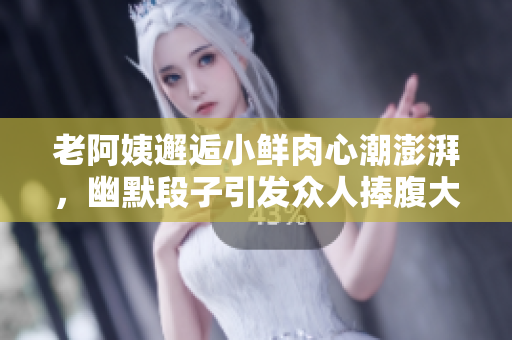 老阿姨邂逅小鲜肉心潮澎湃，幽默段子引发众人捧腹大笑