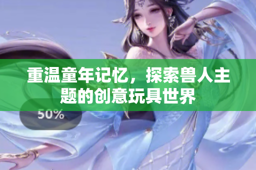 重温童年记忆，探索兽人主题的创意玩具世界