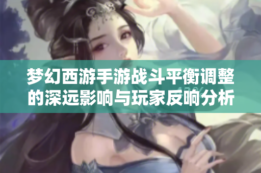 梦幻西游手游战斗平衡调整的深远影响与玩家反响分析