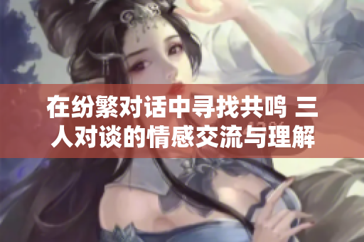 在纷繁对话中寻找共鸣 三人对谈的情感交流与理解
